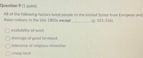 Question 9 (1 point)
All of the following factors lured people to the United States from European and
Asian nations in the late 1800s except __ (p. 525-526)
availability of work
shortage of good farmland
tolerance of religious minorities
cheap land