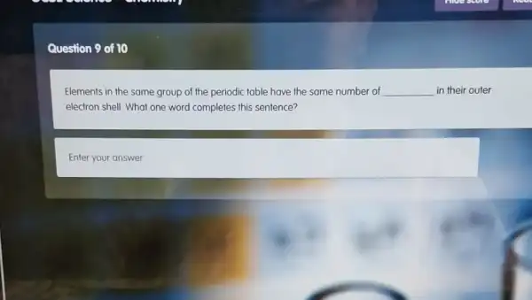 Question 9 of 10
Elements in the same group of the periodic table have the same number of __ in their outer
electron shell. What one word completes this sentence?
square
