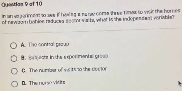 Question 9 of 10
In an experiment to see if having a nurse come three times to visit the homes
of newborn babies reduces doctor visits , what is the independent variable?
A. The control group
B. Subjects in the experimental group
C. The number of visits to the doctor
D. The nurse visits