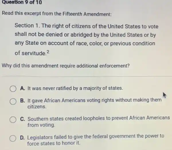 Question 9 of 10
Read this excerpt from the Fifteenth Amendment:
Section 1. The right of citizens of the United States to vote
shall not be denied or abridged by the United States or by
any State on account of race, color, or previous condition
of servitude.2
Why did this amendment require additional enforcement?
A. It was never ratified by a majority of states.
B. It gave African Americans voting rights without making them
citizens.
C. Southern states created loopholes to prevent African Americans
from voting
D. Legislators failed to give the federal government the power to
force states to honor it