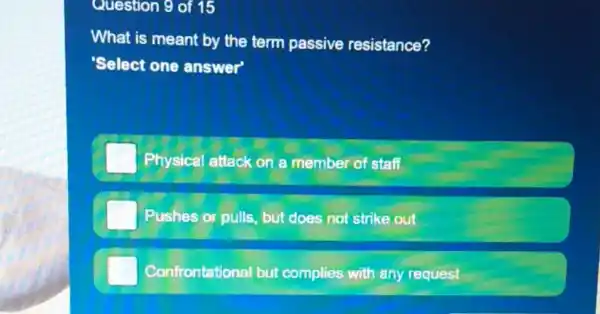 Question 9 of 15
What is meant by the term passive resistance?
'Select one answer'
Physical attack on a member of staff
Pushes or pulls, but does not strike out
Confrontational but complies with any request