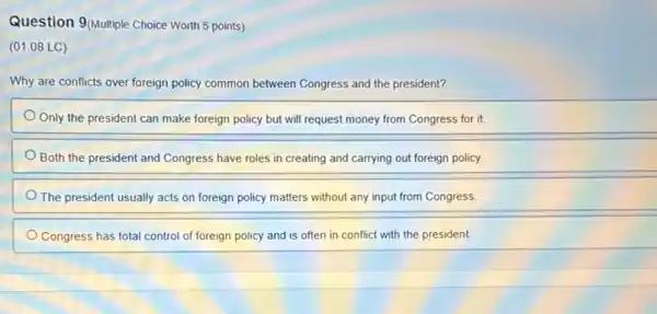 Question 9 Multiple Choice Worth 5 points)
(01.08 LC)
Why are conflicts over foreign policy common between Congress and the president?
Only the president can make foreign policy but will request money from Congress for it.
Both the president and Congress have roles in creating and carrying out foreign policy.
The president usually acts on foreign policy matters without any input from Congress.
Congress has total control of foreign policy and is often in conflict with the president.