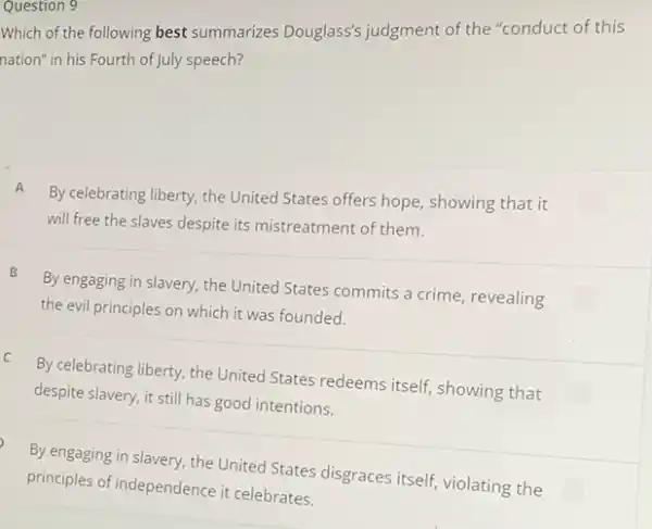 Question 9
Which of the following best summarizes Douglass's judgment of the "conduct of this
nation" in his Fourth of July speech?
A
By celebrating liberty, the United States offers hope showing that it
will free the slaves despite its mistreatment of them.
B
By engaging in slavery the United States commits a crime, revealing
the evil principles on which it was founded.
C
By celebrating liberty, the United States redeems itself showing that
despite slavery, it still has good intentions.
By engaging in slavery.the United States disgraces itself, violating the
principles of independence it celebrates.