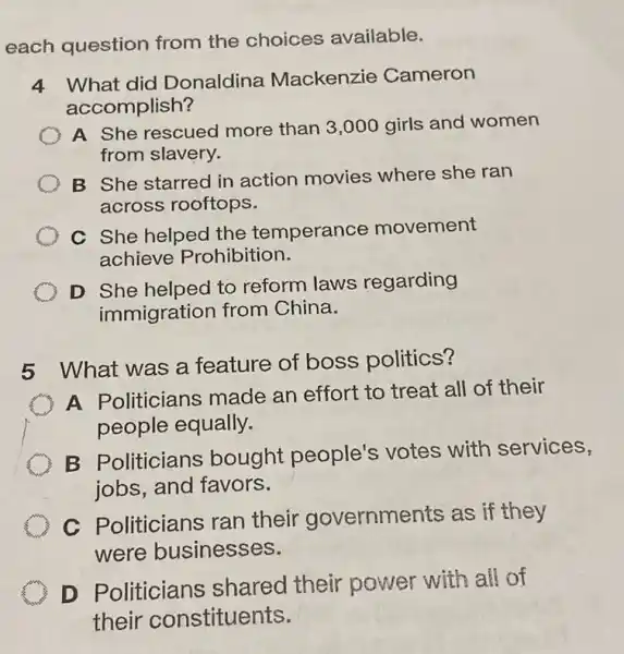 each question from the choices available.
4 What did Donaldina Mackenzie Cameron
accomplish?
A She rescued more than 3,000 girls and women
from slavery.
B She starred in action movies where she ran
across rooftops.
C She helped the temperance movement
achieve Prohibition.
D She helped to reform laws regarding
immigration from China.
5 What was a feature of boss politics?
A Politicians made an effort to treat all of their
people equally.
B Politicians bought people's votes with services,
jobs, and favors.
C Politicians ran their governments as if they
were businesses.
D Politicians shared their power with all of
their constituents.