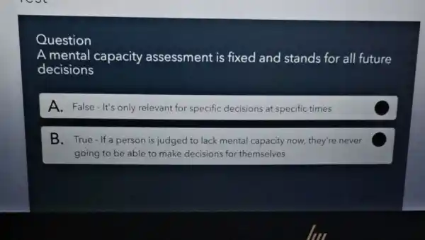 Question
A mental capacity assessment is fixed and stands for all future
decisions
A. False-It's only relevant for specific decisions at specific times
B.True - If a person is judged to lack mental capacity now they're never
going to be able to make decisions for themselves
C