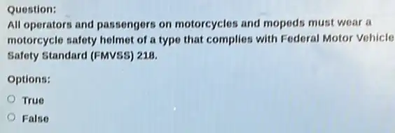 Question:
All operators and passengers on motorcycles and mopeds must wear a
motorcycle safety helmet of a type that complies with Federal Motor Vohicle
Safety Standard (FMVSS) 218.
Options:
True
False