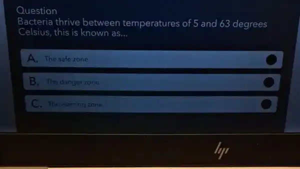 Question
Bacteria thrive between temperatures of 5 and 63 degrees
Celsius, this is known as __
A. The safe zone
B. The danger zone
C. The warning zone