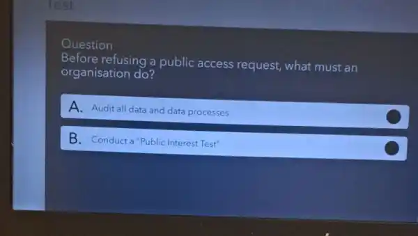 Question
Before refusing a public access request, what must an
organisation do?
A. Audit all data and data processes
B. Conducta "Public Interest Test"