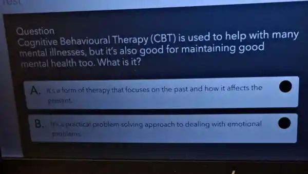 Question
Cognitive Behavioural Therapy (CBT) is used to help with many
mental illnesses , but it's also good for maintaining good
mental health too . What is it?
A. It's a form of therapy that focuses on the past and how it affects the
present.
C
B. It's a practical problem solving approach to dealing with emotional
problems.
C