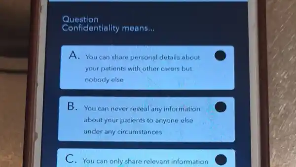 Question
Confidentiality means __
A. You can share personal details about
your patients with other carers but
nobody else
B.You can never reveal any information
about your patients to anyone else
under any circumstances
C
C.You can only share relevant information