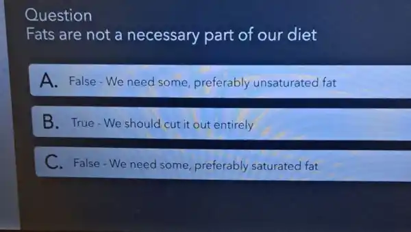 Question
Fats are not a necessary part of our diet
A. False-We need some preferably unsaturated fat
B. True-We should cut it out entirely
C. False-We need some, preferably saturated fat