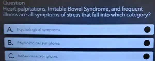 Question
Heart palpitations , Irritable Bowel Syndrome, and frequent
illness are all symptoms of stress that fall into which category?
A. Psychological symptoms
B. Physiological symptoms
C. Behavioural symptoms
C