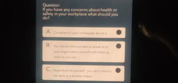 Question
If you have any about health or
safety in your workplace what should you
do?
A. Complain to your colleagues about it.
B. You should find out who to speak to in
your organisation and talk with them as
soon as you can.
C
C. Keep them to yourself-you don't want to
be seen as a trouble-maker.
C