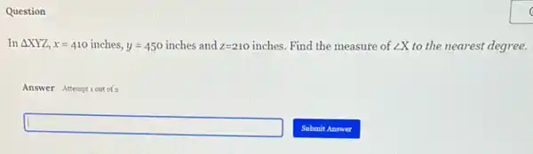 Question
In Delta XYZ,x=410inches,y=450inches and z=210inches Find the measure of angle X to the nearest degree.
Answer Attemptiout of
square