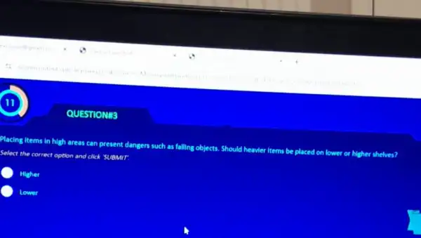 QUESTIONIS
Placing items in high areas can present dangers such as falling objects Should heavier items be placed on lower or higher shelves?
Select the correct option and click 'SUBMIT.
Higher
C Lower