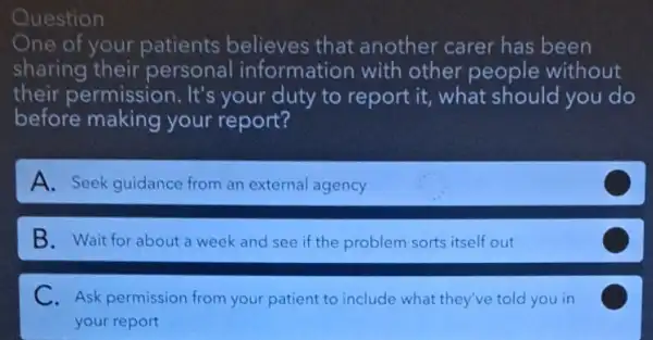 Question
One of your patients believes that another carer has been
sharing their personal information with other people without
their permission . It's your duty to report it, what should you do
before making your report?
A. Seek guidance from an external agency
B. Wait for about a week and see if the problem sorts itself out
C
C.Ask permission from your patient to include what they've told you in
your report
C