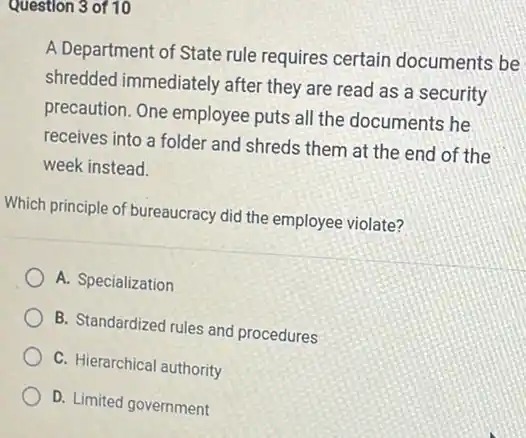 questions of 10
A Department of State rule requires certain documents be
shredded immediately after they are read as a security
precaution. One employee puts all the documents he
receives into a folder and shreds them at the end of the
week instead.
Which principle of bureaucracy did the employee violate?
A. Specialization
B. Standardized rules and procedures
C. Hierarchical authority
D. Limited government