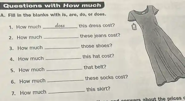 Questions with How much
A. Fill in the blanks with is, are, do or does.
1. How much __ this dress cost?
2. How much __ these jeans cost?
3. How much __ those shoes?
4. How much __ this hat cost?
5. How much
__ that belt?
6. How much __ these socks cost?
7. How much
__ this skirt?