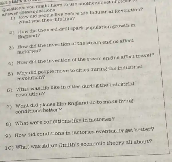 Questions: you might have to use another sheet of paper to
answer these questions.
How did people live before the Industrial Revolution?
What was their life like?
2) How did the seed drill spark population growth in
England?
3) How did the invention of the steam engine affect
factories?
4) How did the invention of the steam engine affect travel?
5) Why did people move to cities during the industrial
revolution?
6) What was life like in cities during the industrial
revolution?
7) What did places like England do to make living
conditions better?
8) What were conditions like in factories?
9) How did conditions in factories eventually get better?
10) What was Adam Smith's economic theory all about?