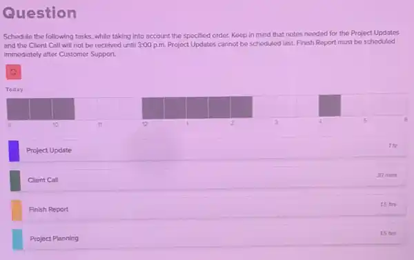 Question
Schedule the following tasks , while taking into account the specified order. Keep in mind that notes needed for the Project Updates
and the Client Call will not be received until 3:00 p.m. Project Updates cannot be scheduled last. Finish Report must be scheduled
immediately after Customer Support.
C
Today
Project Update
thr
Client Call
30 mins
Finish Report
15 hrs
Project Planning
15 hrs