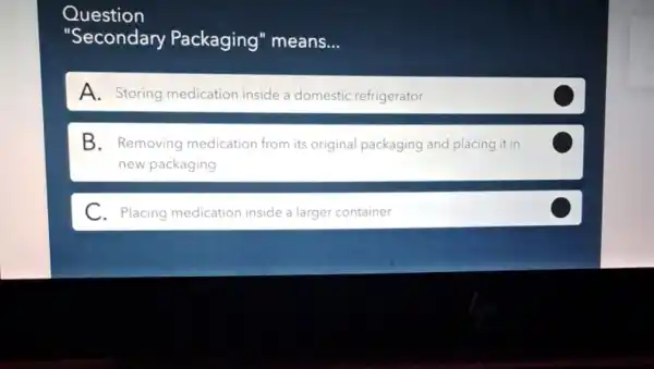 Question
"Secondary Packaging" means...
A. Storing medication inside a domestic refrigerator
B. Removing medication from its original packaging and placing it in
new packaging
C
C. Placing medication inside a larger container