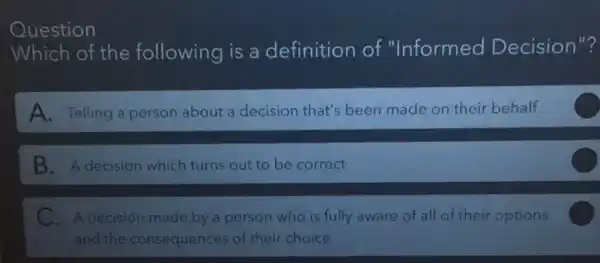 Question
Which of the following is a definition of "Informed Decision"?
A. Telling a person about a decision that's been made on their behalf
B. A decision which turns out to be correct
C.A decision made by a person who is fully aware of all of their options
and the consequences of their choice