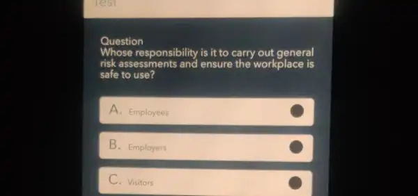 Question
Whose responsibility is it to carry out general
risk assessments and ensure the workplace is
safe to use?
A. Employees
B. Employers
C
C. Visitors
C