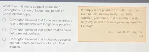 What does this quote suggest about John
Check all that apply.
Chivington's opinion of Indigenous peoples?
Chivington believed that force was necessary
to end the conflicts with Indigenous peoples.
Chivington believed that better treaties could
help prevent conflicts.
Chivington believed that Indigenous peoples
did not understand and would not follow
treaties.
It simply is not possible for Indians to obey or
even understand any treaty I am fully
satisfied, gentlemen, that to kill them is the
only way we will ever have peace and quiet in
Colorado.
-Col. John M. Chivington,
1864