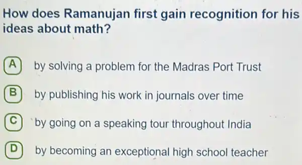 How does Ramanujan first gain recognition for his
ideas about math?
A by solving a problem for the Madras Port Trust
B by publishing his work in journals over time
C by going on a speaking tour throughout India
D by becoming an exceptional high school teacher D