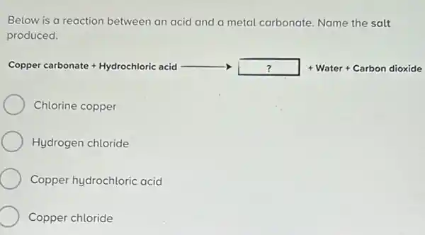 Below is a reaction between an acid and a metal carbonate. Name the salt
produced.
Comperabante-hightericald- I-me-Communists
Chlorine copper
Hydrogen chloride
Copper hydrochloric acid
Copper chloride