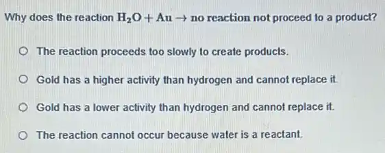 Why does the reaction H_(2)O+Auarrow no reaction not proceed to a product?
The reaction proceeds too slowly to create products.
Gold has a higher activity than hydrogen and cannot replace it.
Gold has a lower activity than hydrogen and cannot replace it.
The reaction cannot occur because water is a reactant.