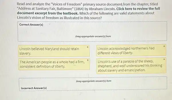 Read and analyze the "Voices of Freedom" primary source document from the chapter, titled
"Address at Sanitary Fair Baltimore" (1864) by Abraham Lincoln. Click here to review the full
document excerpt from the textbook. Which of the following are valid statements about
Lincoln's vision of freedom as illustrated in this source?
square 
Correct Answer(s)
Lincoln believed Maryland should retain
slavery.
Lincoln acknowledged northerners had
different views of liberty.
The American people as a whole had a firm,
consistent definition of liberty.
Lincoln's use of a parable of the sheep,
shepherd,and wolf underscored his thinking
about slavery and emancipation.
square 
Drag appropriate answer(s) here