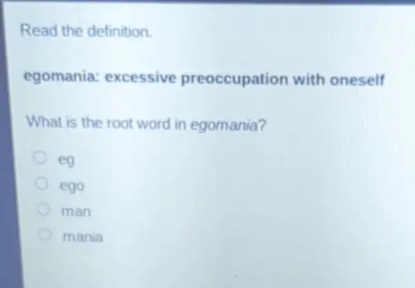 Read the definition.
egomania : excessive preoccupation with oneself
What is the root word in egomania?
eg
ego
man
mania