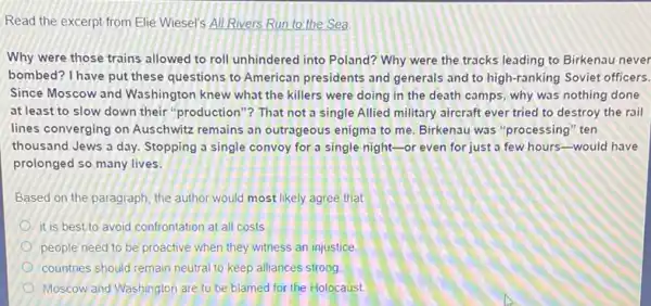 Read the excerpt from Elie Wiesel's All Rivers Run to the Sea
Why were those trains allowed to roll unhindered into Poland? Why were the tracks leading to Birkenau never
bombed? I have put these questions to American presidents and generals and to high-ranking Soviet officers.
Since Moscow and Washington knew what the killers were doing in the death camps, why was nothing done
at least to slow down their "production"? That not a single Allied military aircraft ever tried to destroy the rail
lines converging on Auschwitz remains an outrageous enigma to me. Birkenau was "processing" ten
thousand Jews a day Stopping a single convoy for a single night -or even for just a few hours-would have
prolonged so many lives.
Based on the paragraph the author would most likely agree that
it is best to avoid confrontation at all costs
people need to be proactive when they witness an injustice.
countries should remain neutral to keep alliances strong.
Moscow and Washington are to be blamed for the Holocaust.