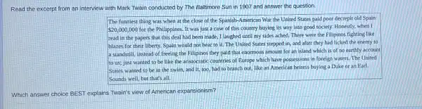 Read the excerpt from an interview with Mark Twain conducted by The Baltimore Sun in 1907 and answer the question.
The funniest thing was when at the close of the Spanish-American War the United States paid poor decrepit old Spain
 20,000,000 for the Philippines. It was just a case of this country buying its way into good society. Honestly, when I
read in the papers that this deal had been made, I laughed until my sides ached.There were the Filipinos fighting like
blazes for their liberty Spain would not hear to it. The United States stepped in, and after they had licked the enemy to
a standstill, instead of freeing the Filipinos they paid that enormous amount for an island which is of no earthly account
to us; just wanted to be like the aristocratic countries of Europe which have possessions in foreign waters. The United
States wanted to be in the swim, and it, too, had to branch out, like an American heiress buying a Duke or an Earl.
Sounds well, but that's all.
Which answer choice BEST explains Twain's view of American expansionism?