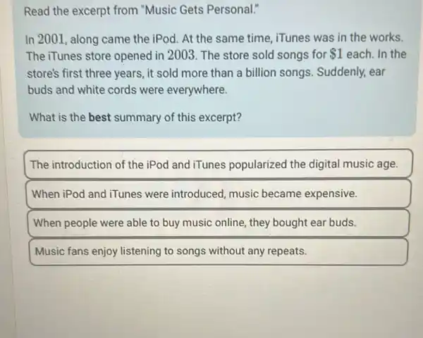 Read the excerpt from "Music Gets Personal."
In 2001, along came the iPod. At the same time , iTunes was in the works.
The iTunes store opened in 2003 The store sold songs for 1 each. In the
store's first three years, it sold more than a billion songs. Suddenly,ear
buds and white cords were everywhere.
What is the best summary of this excerpt?
The introduction of the iPod and iTunes popularized the digital music age.
When iPod and iTunes were introduced, music became expensive.
When people were able to buy music online, they bought ear buds.
Music fans enjoy listening to songs without any repeats.