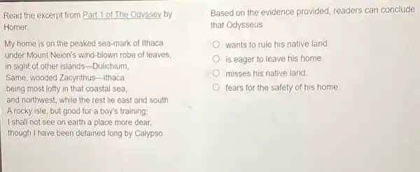 Read the excerpt from Part 1 of The Odyssey. by
Homer.
My home is on the peaked sea-mark of Ithaca
under Mount Neion's wind -blown robe of leaves,
in sight of other islands-Dulichium
Same, wooded Zacynthus-Itháca
being most lofty in that coastal sea
and northwest, while the rest lie east and south.
A rocky isle, but good for a boy's training;
I shall not see on earth a place more dear,
though I have been detained long by Calypso
Based on the evidence provided, readers can conclude
that Odysseus
wants to rule his native land
is eager to leave his home.
misses his native land.
fears for the safety of his home.