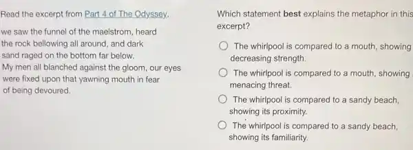 Read the excerpt from Part 4 of The Odyssey.
we saw the funnel of the maelstrom, heard
the rock bellowing all around, and dark
sand raged on the bottom far below.
My men'all blanched against the gloom, our eyes
were fixed upon that yawning mouth in fear
of being devoured.
Which statement best explains the metaphor in this
excerpt?
The whirlpool is compared to a mouth , showing
decreasing strength.
The whirlpool is compared to a mouth , showing
menacing threat.
The whirlpool is compared to a sandy beach,
showing its proximity.
The whirlpool is compared to a sandy beach,
showing its familiarity.