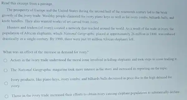 Read this excerpt from a passage.
The prosperity of Europe and the United States during the second half of the nineteenth century led to the brisk
growth of the ivory trade Wealthy people clamored for ivory piano keys as well as for ivory combs, billiards balls, and
knife handles. They also wanted works of art carved from ivory.
Hunters and traders (of ivory) created a network that reached around the world. As a result of the trade in ivory, the
population of African elephants, which National Geographic placed at approximately 26 million in 1800, was reduced
drastically in a single century. By 1900 there were just 10 million African elephants left.
What was an effect of the increase in demand for ivory?
Actors in the ivory trade understood the moral issue involved in killing elephants and took steps to cease trading it.
The National Geographic magazine took more interest in the story and increased its reporting on the topic.
Ivory products, like piano keys, ivory combs, and billiards balls decreased in price due to the high demand for
ivory.
Those in the ivory trade increased their efforts to obtain ivory causing elephant populations to substantially decline.