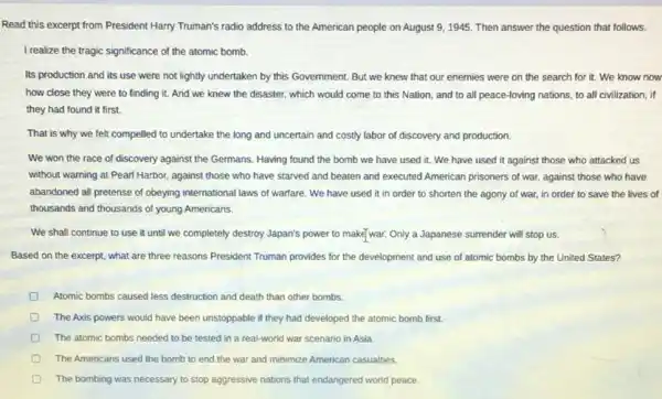 Read this excerpt from President Harry Truman's radio address to the American people on August 9,1945 Then answer the question that follows.
I realize the tragic significance of the atomic bomb.
Its production and its use were not lightly undertaken by this Government But we knew that our enemies were on the search for it.We know now
how close they were to finding it. And we knew the disaster which would come to this Nation, and to all peace-loving nations, to all civilization, if
they had found it first.
That is why we felt compelled to undertake the long and uncertain and costly labor of discovery and production.
We won the race of discovery against the Germans. Having found the bomb we have used it. We have used it against those who attacked us
without warning at Pearl Harbor, against those who have starved and beaten and executed American prisoners of war, against those who have
abandoned all pretense of obeying international laws of warfare. We have used it in order to shorten the agony of war, in order to save the lives of
thousands and thousands of young Americans.
We shall continue to use it until we completely destroy Japan's power to make/war. Only a Japanese surrender will stop us.
Based on the excerpt what are three reasons President Truman provides for the development and use of atomic bombs by the United States?
Atomic bombs caused less destruction and death than other bombs.
The Axis powers would have been unstoppable if they had developed the atomic bomb first.
D The atomic bombs needed to be tested in a real-world war scenario in Asia.
The Americans used the bomb to end the war and minimize American casualties.
D The bombing was necessary to stop aggressive nations that endangered world peace.