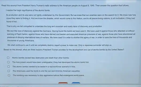 Read this excerpt from President Harry Truman's radio address to the American people on August 9, 1945.Then answer the question that follows.
I realize the tragic significance of the atomic bomb.
Its production and its use were not lightly undertaken by this Government But we knew that our enemies were on the search for it.We know now how
close they were to finding it. And we knew the disaster, which would come to this Nation, and to all peace-loving nations, to all civilization, if they had
found it first.
That is why we felt compoled to undertake the long and uncertain and costly labor of discovery and production.
We won the race of discovery against the Germans. Having found the bomb we have used it. We have used it against those who attacked us without
warning at Pearl Harbor against those who have starved and beaten and executed American prisoners of war, against those who have abandoned all
pretense of obeying international laws of warfare. We have used it in order to shorten the agony of war, in order to save the lives of thousands and
thousands of young Americans.
We shall continue to use it until we completely destroy Japan's power to make war. Only a Japanese surrender will stop us.
Based on the excerpt.what are three reasons President Truman provides for the development and use of atomic bombs by the United States?
Atomic bombs caused less destruction and death than other bombs
The Axis powers would have been unstoppable if they had developed the atomic bomb first.
The atomic bombs needed to be tested in a real-world war scenario in Asia.
The Americans used the bomb to end the war and minimize American casualties
The bombing was necessary to stop aggressive nations that endangered world peace.