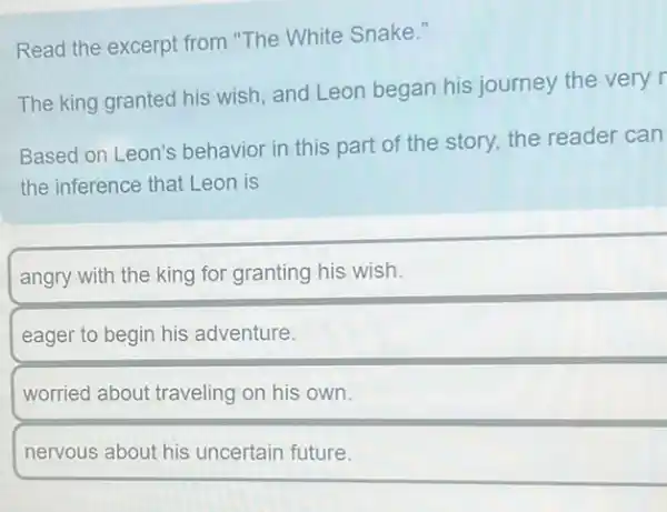 Read the excerpt from "The White Snake."
The king granted his wish, and Leon began his journey the very r
Based on Leon's behavior in this part of the story, the reader can
the inference that Leon is
angry with the king for granting his wish.
eager to begin his adventure.
worried about traveling on his own.
nervous about his uncertain future.