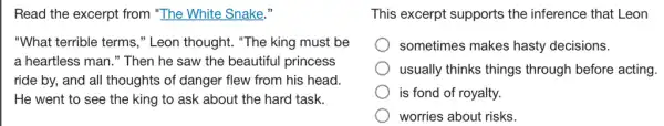 Read the excerpt from "The White Snake,"
"What terrible terms ," Leon thought. "The king must be
a heartless man."Then he saw the beautiful princess
ride by, and all thoughts of danger flew from his head.
the king to ask about the hard task.
This excerpt supports the inference that Leon
sometimes makes hasty decisions.
usually thinks things through before acting.
is fond of royalty.
worries about risks.