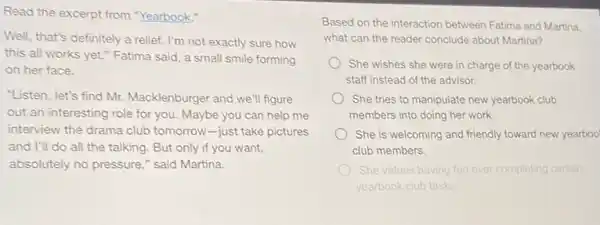 Read the excerpt from "Yearbook."
Well, that's definitely a relief. I'm not exactly sure how
this all works yet.Fatima said, a small smile forming
on her face.
"Listen, let's find Mr.Macklenburger and we'll figure
out an interesting role for you. Maybe you can help me
interview the drama club tomorrow-just take pictures
and I'll do all the talking. But only if you want,
absolutely no pressure,"said Martina.
Based on the interaction between Fatima and Martina.
what can the reader conclude about Martina?
She wishes she were in charge of the yearbook
staff instead of the advisor.
She tries to manipulate new yearbook club
members into doing her work
She is welcoming and friendly toward new yearboo
club members.
She values having fun over completing certain
yearbook club tasks