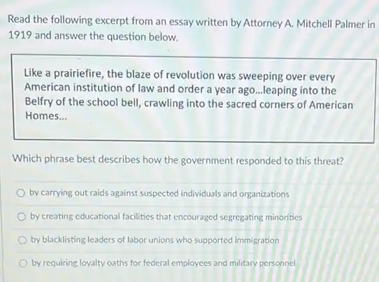 Read the following excerpt from an essay written by Attorney A. Mitchell Palmer in
1919 and answer the question below.
Like a prairiefire, the blaze of revolution was sweeping over every
American institution of law and order a year ago...leaping into the
Belfry of the school bell, crawling into the sacred corners of American
Homes __
Which phrase best describes how the government responded to this threat?
by carrying out raids against suspected individuals and organizations
by creating educational facilities that encouraged segregating minorities
by blacklisting leaders of labor unions who supported immigration
by requiring loyalty oaths for federal employees and military personnel