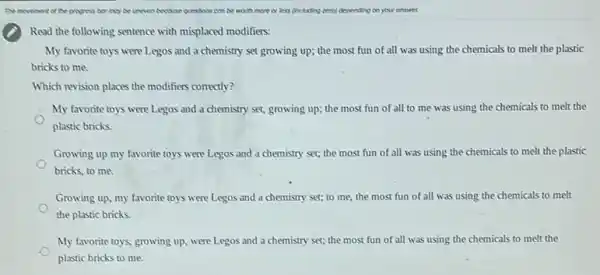 Read the following sentence with misplaced modifiers:
My favorite toys were Legos and a chemistry set growing up; the most fun of all was using the chemicals to melt the plastic
bricks to me.
Which revision places the modifiers correctly?
My favorite toys were Legos and a chemistry set, growing up; the most fun of all to me was using the chemicals to melt the
plastic bricks.
Growing up my favorite toys were Legos and a chemistry set; the most fun of all was using the chemicals to melt the plastic
bricks, to me.
Growing up, my favorite toys were Legos and a chemistry set; to me, the most fun of all was using the chemicals to melt
the plastic bricks
My favorite toys, growing up, were Legos and a chemistry set; the most fun of all was using the chemicals to melt the
plastic bricks to me.