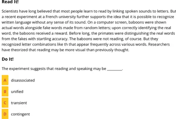 Read It!
Scientists have long believed that most people learn to read by linking spoken sounds to letters . But
a recent experiment at a French university further supports the idea that it is possible to recognize
written language without any sense of its sound . On a computer screen , baboons were shown
actual words alongside fake words made from random letters; upon correctly identifying the real
word, the baboons received a reward. Before long the primates were distinguishing the real words
from the fakes with startling accuracy. The baboons were not reading, of course. But they
recognized letter combinations like th that appear frequently across various words. Researchers
have theorized that reading may be more visual than previously thought.
Do It!
The experiment suggests that reading and speaking may be __
A disassociated
B unified
C transient
D contingent