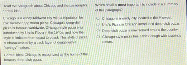 Read the paragraph about Chicago and the paragraph's
central idea.
Chicago is a windy Midwest city with a reputation for
cold weather and warm pizza. Chicago's deep-dish
pizza is famous worldwide . Chicago-style pizza was
introduced by Uno's Pizza in the 1940s, and now the
style is imitated from coast to coast. This style of pizza
is characterized by a thick layer of dough with a
"springy" texture.
Central Idea: Chicago is recognized as the home of the
famous deep-dish pizza.
Which detail is most important to include in a summary
of this paragraph?
Chicago is a windy city located in the Midwest.
Uno's Pizza in Chicago introduced deep-dish pizza.
Deep-dish pizza is now served around the country.
Chicago-style pizza has a thick dough with a springy
texture.