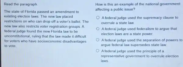 Read the paragraph
The state of Florida passed an amendment to
existing election laws. The new law placed
restrictions on who can drop off a voter's ballot.The
new law also restricts voter registration groups. A
federal judge found the new Florida law to be
unconstitutional, ruling that the law made it difficult
for voters who have socioeconomic disadvantages
to vote.
How is this an example of the national government
affecting a public issue?
A federal judge used the supremacy clause to
overrule a state law.
A federal judge used federalism to argue that
election laws are a state power.
A federal judge used the separation of powers to
argue federal law supersedes state law.
A federal judge used the principle of a
representative government to overrule election
laws