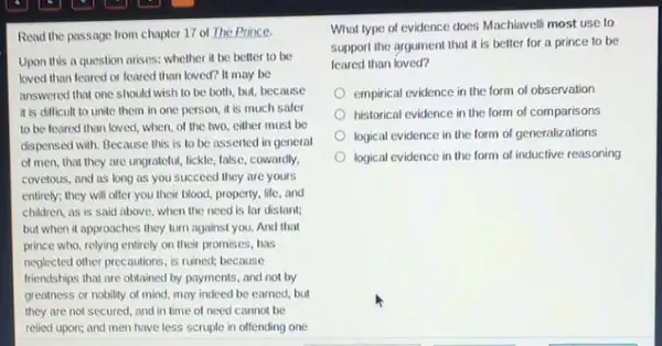 Read the passage from chapter 17 of The Prince.
Upon this a question arises: whether it be better to be
loved than feared or leared than loved? It may be
answered that one should wish to be both but, because
it is difficult to unite them in one person, it is much safer
to be feared than loved, when, of the two, either must be
dispensed with. Because this is to be asserted in general
of men, that they are ungrateful, lickle, false cowardly,
covetous, and as long as you succeed they are yours
entirely; they will offer you their blood, property,life,and
children, as is said above, when the need is far distant;
but when it approaches they turn against you.And that
prince who, relying entirely on their promises, has
neglected other precautions, is ruined; because
friendships that are obtained by payments, and not by
greatness or nobility of mind, may indeed be earned, but
they are not secured , and in time of need cannot be
relied upon; and men have less scruple in offending one
What type of evidence does Machiavelli most use to
support the argument that it is better for a prince to be
leared than loved?
empirical evidence in the form of observation
historical evidence in the form of comparisons
logical evidence in the form of generalizations
logical evidence in the form of inductive reasoning